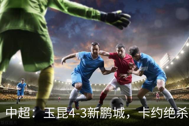 中超：玉昆4-3新鹏城，卡约绝杀，布尼亚明韦斯利传射
