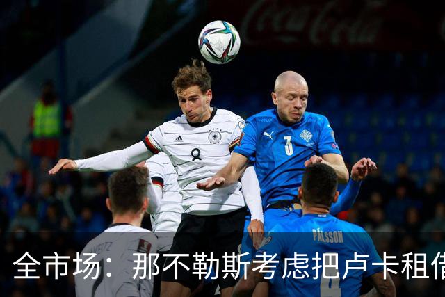 全市场：那不勒斯考虑把卢卡租借给拉齐奥，以说服对方出售吉拉