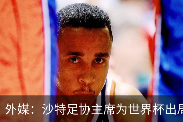 外媒：沙特足协主席为世界杯出局担责辞职 足协不会因此出现真空