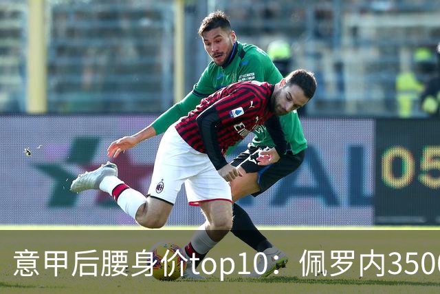 意甲后腰身价top10：佩罗内3500万欧居首，洛卡特利、亚沙里次席