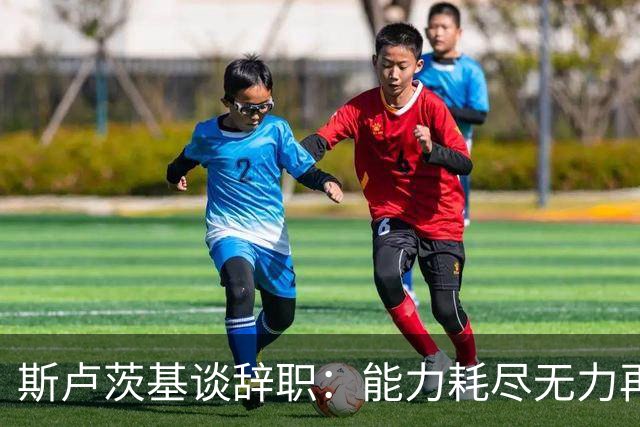 斯卢茨基谈辞职：能力耗尽无力再给予队员球迷回馈，不想为钱留下