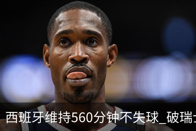 西班牙维持560分钟不失球 破瑞士纪录成世界杯史上第一