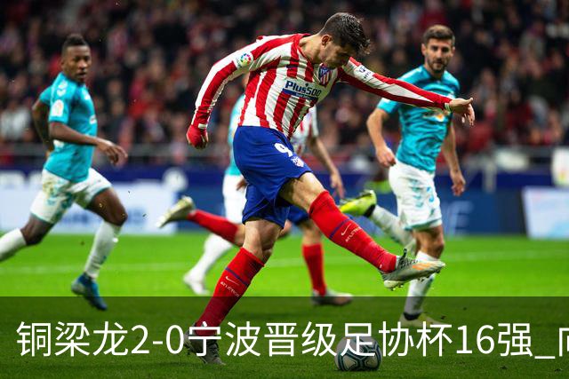 铜梁龙2-0宁波晋级足协杯16强 向余望梅开二度迪马塔助攻