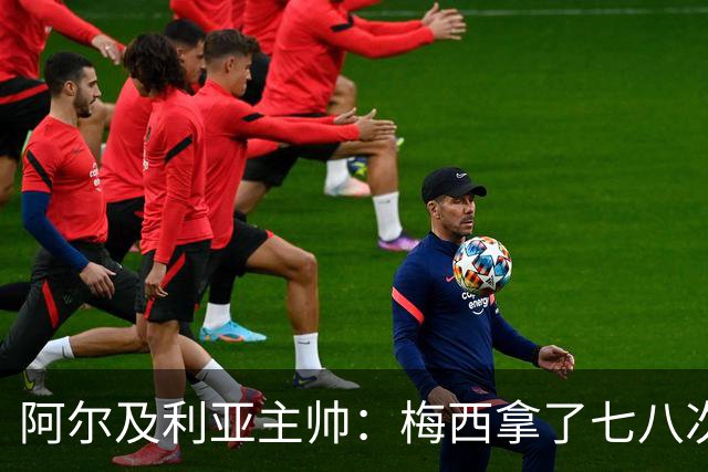 阿尔及利亚主帅：梅西拿了七八次金球奖，几十年来一直不可思议