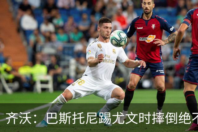 齐沃：巴斯托尼踢尤文时摔倒绝不是假摔，国米赢球触碰很多人神经