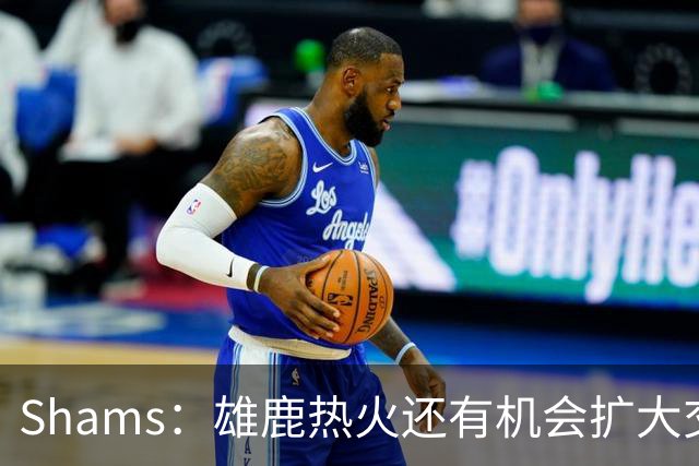 Shams：雄鹿热火还有机会扩大交易 但雄鹿目前希望留下得到的球员